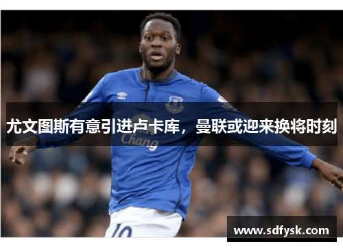 尤文图斯有意引进卢卡库，曼联或迎来换将时刻
