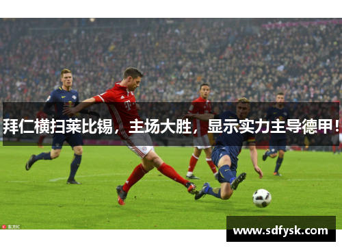 拜仁横扫莱比锡，主场大胜，显示实力主导德甲！