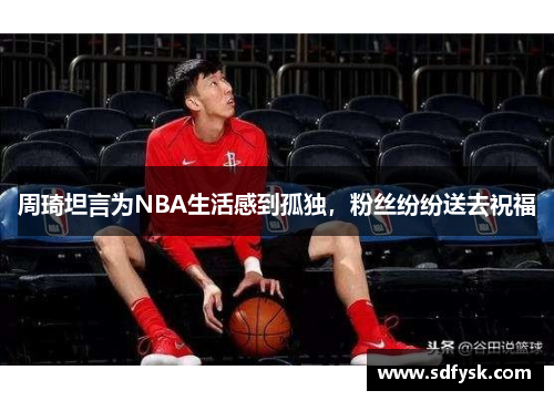 周琦坦言为NBA生活感到孤独，粉丝纷纷送去祝福