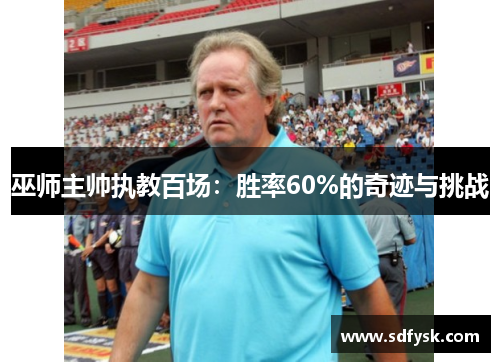 巫师主帅执教百场：胜率60%的奇迹与挑战