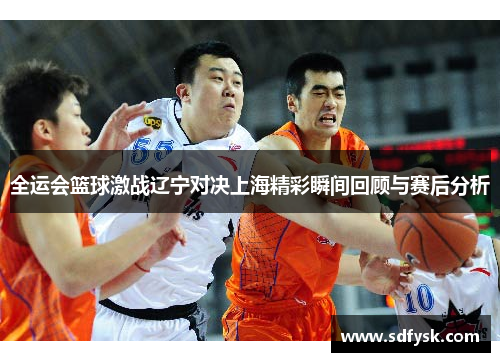 全运会篮球激战辽宁对决上海精彩瞬间回顾与赛后分析
