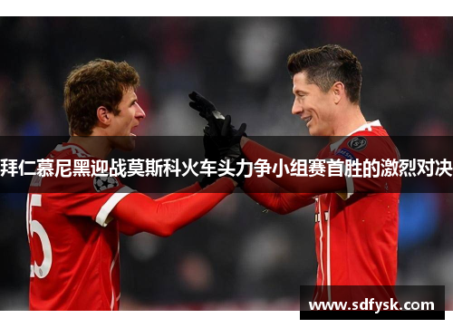 拜仁慕尼黑迎战莫斯科火车头力争小组赛首胜的激烈对决